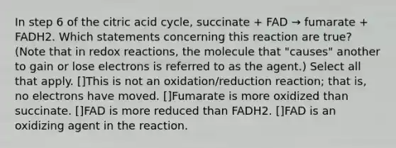 In step 6 of the citric acid cycle, succinate + FAD → fumarate + FADH2. Which statements concerning this reaction are true? (Note that in redox reactions, the molecule that "causes" another to gain or lose electrons is referred to as the agent.) Select all that apply. []This is not an oxidation/reduction reaction; that is, no electrons have moved. []Fumarate is more oxidized than succinate. []FAD is more reduced than FADH2. []FAD is an oxidizing agent in the reaction.