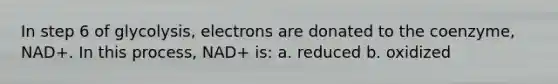 In step 6 of glycolysis, electrons are donated to the coenzyme, NAD+. In this process, NAD+ is: a. reduced b. oxidized