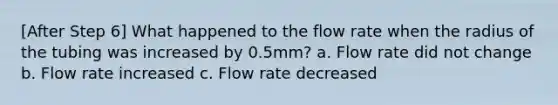 [After Step 6] What happened to the flow rate when the radius of the tubing was increased by 0.5mm? a. Flow rate did not change b. Flow rate increased c. Flow rate decreased