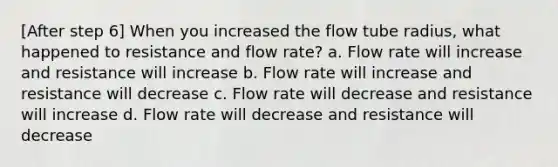 [After step 6] When you increased the flow tube radius, what happened to resistance and flow rate? a. Flow rate will increase and resistance will increase b. Flow rate will increase and resistance will decrease c. Flow rate will decrease and resistance will increase d. Flow rate will decrease and resistance will decrease