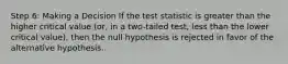 Step 6: Making a Decision If the test statistic is greater than the higher critical value (or, in a two-tailed test, less than the lower critical value), then the null hypothesis is rejected in favor of the alternative hypothesis.