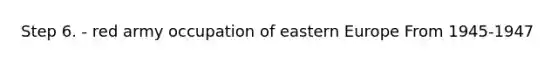 Step 6. - red army occupation of eastern Europe From 1945-1947