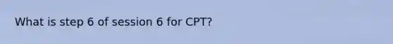 What is step 6 of session 6 for CPT?