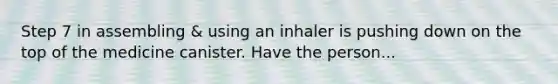 Step 7 in assembling & using an inhaler is pushing down on the top of the medicine canister. Have the person...