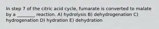 In step 7 of the citric acid cycle, fumarate is converted to malate by a ________ reaction. A) hydrolysis B) dehydrogenation C) hydrogenation D) hydration E) dehydration