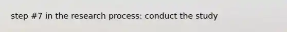 step #7 in the research process: conduct the study