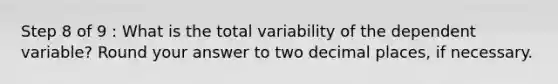 Step 8 of 9 : What is the total variability of the dependent variable? Round your answer to two decimal places, if necessary.