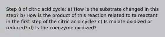 Step 8 of citric acid cycle: a) How is the substrate changed in this step? b) How is the product of this reaction related to ta reactant in the first step of the citric acid cycle? c) Is malate oxidized or reduced? d) Is the coenzyme oxidized?