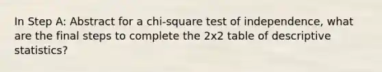 In Step A: Abstract for a chi-square test of independence, what are the final steps to complete the 2x2 table of <a href='https://www.questionai.com/knowledge/kRTZ1WGkcp-descriptive-statistics' class='anchor-knowledge'>descriptive statistics</a>?