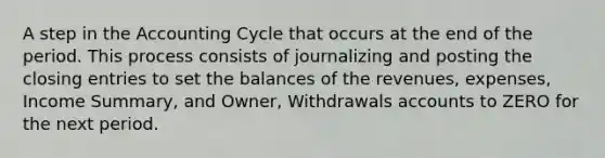 A step in the Accounting Cycle that occurs at the end of the period. This process consists of journalizing and posting the closing entries to set the balances of the revenues, expenses, Income Summary, and Owner, Withdrawals accounts to ZERO for the next period.