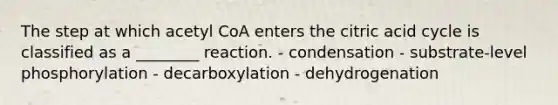 The step at which acetyl CoA enters the citric acid cycle is classified as a ________ reaction. - condensation - substrate-level phosphorylation - decarboxylation - dehydrogenation