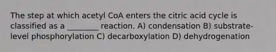 The step at which acetyl CoA enters the citric acid cycle is classified as a ________ reaction. A) condensation B) substrate-level phosphorylation C) decarboxylation D) dehydrogenation