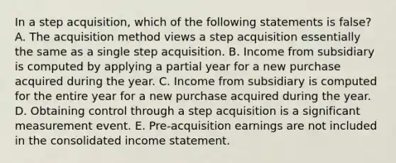 In a step acquisition, which of the following statements is false? A. The acquisition method views a step acquisition essentially the same as a single step acquisition. B. Income from subsidiary is computed by applying a partial year for a new purchase acquired during the year. C. Income from subsidiary is computed for the entire year for a new purchase acquired during the year. D. Obtaining control through a step acquisition is a significant measurement event. E. Pre-acquisition earnings are not included in the consolidated income statement.