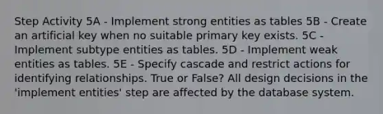 Step Activity 5A - Implement strong entities as tables 5B - Create an artificial key when no suitable primary key exists. 5C - Implement subtype entities as tables. 5D - Implement weak entities as tables. 5E - Specify cascade and restrict actions for identifying relationships. True or False? All design decisions in the 'implement entities' step are affected by the database system.