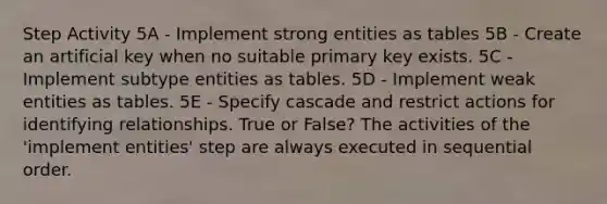 Step Activity 5A - Implement strong entities as tables 5B - Create an artificial key when no suitable primary key exists. 5C - Implement subtype entities as tables. 5D - Implement weak entities as tables. 5E - Specify cascade and restrict actions for identifying relationships. True or False? The activities of the 'implement entities' step are always executed in sequential order.