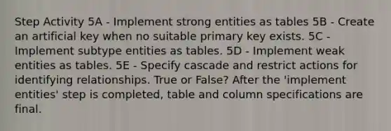 Step Activity 5A - Implement strong entities as tables 5B - Create an artificial key when no suitable primary key exists. 5C - Implement subtype entities as tables. 5D - Implement weak entities as tables. 5E - Specify cascade and restrict actions for identifying relationships. True or False? After the 'implement entities' step is completed, table and column specifications are final.