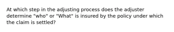 At which step in the adjusting process does the adjuster determine "who" or "What" is insured by the policy under which the claim is settled?