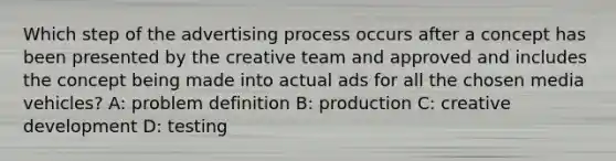 Which step of the advertising process occurs after a concept has been presented by the creative team and approved and includes the concept being made into actual ads for all the chosen media vehicles? A: problem definition B: production C: creative development D: testing