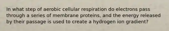 In what step of aerobic <a href='https://www.questionai.com/knowledge/k1IqNYBAJw-cellular-respiration' class='anchor-knowledge'>cellular respiration</a> do electrons pass through a series of membrane proteins, and the energy released by their passage is used to create a hydrogen ion gradient?