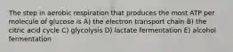 The step in aerobic respiration that produces the most ATP per molecule of glucose is A) the electron transport chain B) the citric acid cycle C) glycolysis D) lactate fermentation E) alcohol fermentation