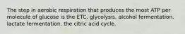 The step in aerobic respiration that produces the most ATP per molecule of glucose is the ETC. glycolysis. alcohol fermentation. lactate fermentation. the citric acid cycle.