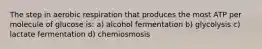 The step in aerobic respiration that produces the most ATP per molecule of glucose is: a) alcohol fermentation b) glycolysis c) lactate fermentation d) chemiosmosis