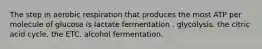 The step in aerobic respiration that produces the most ATP per molecule of glucose is lactate fermentation . glycolysis. the citric acid cycle. the ETC. alcohol fermentation.