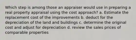 Which step is among those an appraiser would use in preparing a real property appraisal using the cost approach? a. Estimate the replacement cost of the improvements b. deduct for the depreciation of the land and buildings c. determine the original cost and adjust for depreciation d. review the sales prices of comparable properties