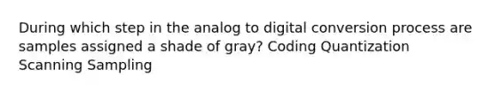 During which step in the analog to digital conversion process are samples assigned a shade of gray? Coding Quantization Scanning Sampling