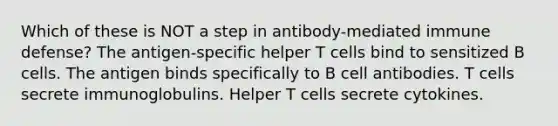 Which of these is NOT a step in antibody-mediated immune defense? The antigen-specific helper T cells bind to sensitized B cells. The antigen binds specifically to B cell antibodies. T cells secrete immunoglobulins. Helper T cells secrete cytokines.