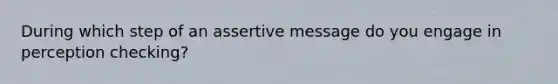 During which step of an assertive message do you engage in perception checking?