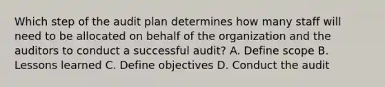 Which step of the audit plan determines how many staff will need to be allocated on behalf of the organization and the auditors to conduct a successful audit? A. Define scope B. Lessons learned C. Define objectives D. Conduct the audit