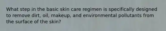 What step in the basic skin care regimen is specifically designed to remove dirt, oil, makeup, and environmental pollutants from the surface of the skin?