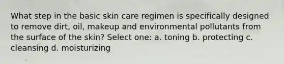 What step in the basic skin care regimen is specifically designed to remove dirt, oil, makeup and environmental pollutants from the surface of the skin? Select one: a. toning b. protecting c. cleansing d. moisturizing