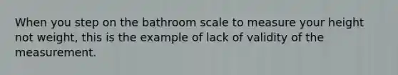 When you step on the bathroom scale to measure your height not weight, this is the example of lack of validity of the measurement.