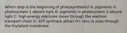 Which step is the beginning of photosynthesis? A. pigments in photosystem 1 absorb light B. pigments in photosystem 2 absorb light C. high-energy electrons move through the electron transport chain D. ATP synthase allows H+ ions to pass through the thylakoid membrane