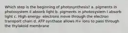 Which step is the beginning of photosynthesis? a. pigments in photosystem II absorb light b. pigments in photosystem I absorb light c. High energy- electrons move through the electron transport chain d. ATP synthase allows H+ ions to pass through the thylakoid membrane