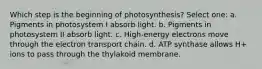 Which step is the beginning of photosynthesis? Select one: a. Pigments in photosystem I absorb light. b. Pigments in photosystem II absorb light. c. High-energy electrons move through the electron transport chain. d. ATP synthase allows H+ ions to pass through the thylakoid membrane.