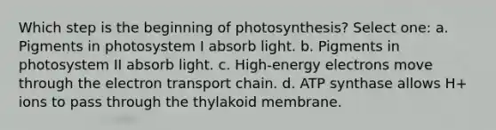 Which step is the beginning of photosynthesis? Select one: a. Pigments in photosystem I absorb light. b. Pigments in photosystem II absorb light. c. High-energy electrons move through <a href='https://www.questionai.com/knowledge/k57oGBr0HP-the-electron-transport-chain' class='anchor-knowledge'>the electron transport chain</a>. d. ATP synthase allows H+ ions to pass through the thylakoid membrane.