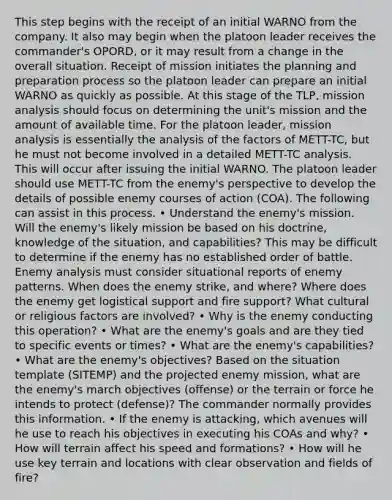 This step begins with the receipt of an initial WARNO from the company. It also may begin when the platoon leader receives the commander's OPORD, or it may result from a change in the overall situation. Receipt of mission initiates the planning and preparation process so the platoon leader can prepare an initial WARNO as quickly as possible. At this stage of the TLP, mission analysis should focus on determining the unit's mission and the amount of available time. For the platoon leader, mission analysis is essentially the analysis of the factors of METT-TC, but he must not become involved in a detailed METT-TC analysis. This will occur after issuing the initial WARNO. The platoon leader should use METT-TC from the enemy's perspective to develop the details of possible enemy courses of action (COA). The following can assist in this process. • Understand the enemy's mission. Will the enemy's likely mission be based on his doctrine, knowledge of the situation, and capabilities? This may be difficult to determine if the enemy has no established order of battle. Enemy analysis must consider situational reports of enemy patterns. When does the enemy strike, and where? Where does the enemy get logistical support and fire support? What cultural or religious factors are involved? • Why is the enemy conducting this operation? • What are the enemy's goals and are they tied to specific events or times? • What are the enemy's capabilities? • What are the enemy's objectives? Based on the situation template (SITEMP) and the projected enemy mission, what are the enemy's march objectives (offense) or the terrain or force he intends to protect (defense)? The commander normally provides this information. • If the enemy is attacking, which avenues will he use to reach his objectives in executing his COAs and why? • How will terrain affect his speed and formations? • How will he use key terrain and locations with clear observation and fields of fire?