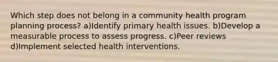 Which step does not belong in a community health program planning process? a)Identify primary health issues. b)Develop a measurable process to assess progress. c)Peer reviews d)Implement selected health interventions.