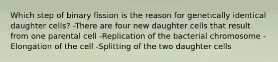 Which step of binary fission is the reason for genetically identical daughter cells? -There are four new daughter cells that result from one parental cell -Replication of the bacterial chromosome -Elongation of the cell -Splitting of the two daughter cells