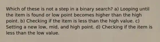 Which of these is not a step in a binary search? a) Looping until the item is found or low point becomes higher than the high point. b) Checking if the item is <a href='https://www.questionai.com/knowledge/k7BtlYpAMX-less-than' class='anchor-knowledge'>less than</a> the high value. c) Setting a new low, mid, and high point. d) Checking if the item is less than the low value.