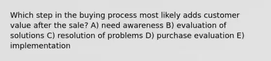 Which step in the buying process most likely adds customer value after the sale? A) need awareness B) evaluation of solutions C) resolution of problems D) purchase evaluation E) implementation