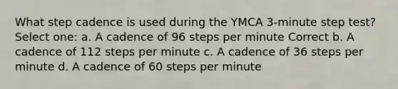 What step cadence is used during the YMCA 3-minute step test? Select one: a. A cadence of 96 steps per minute Correct b. A cadence of 112 steps per minute c. A cadence of 36 steps per minute d. A cadence of 60 steps per minute