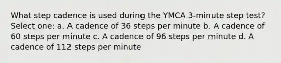 What step cadence is used during the YMCA 3-minute step test? Select one: a. A cadence of 36 steps per minute b. A cadence of 60 steps per minute c. A cadence of 96 steps per minute d. A cadence of 112 steps per minute