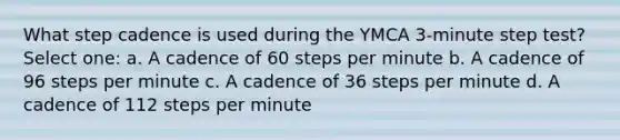 What step cadence is used during the YMCA 3-minute step test? Select one: a. A cadence of 60 steps per minute b. A cadence of 96 steps per minute c. A cadence of 36 steps per minute d. A cadence of 112 steps per minute