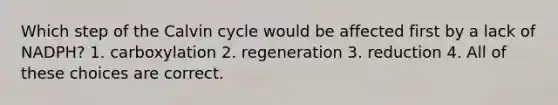 Which step of the Calvin cycle would be affected first by a lack of NADPH? 1. carboxylation 2. regeneration 3. reduction 4. All of these choices are correct.