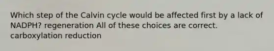 Which step of the Calvin cycle would be affected first by a lack of NADPH? regeneration All of these choices are correct. carboxylation reduction