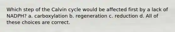 Which step of the Calvin cycle would be affected first by a lack of NADPH? a. carboxylation b. regeneration c. reduction d. All of these choices are correct.